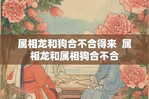 属相龙和狗合不合得来  属相龙和属相狗合不合