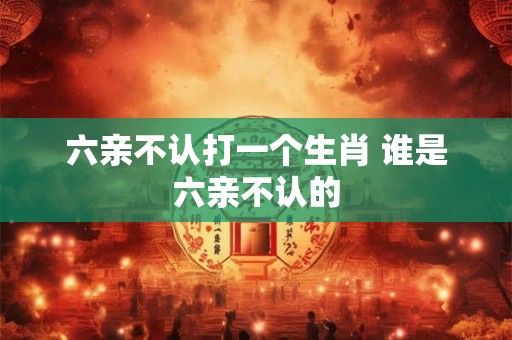 六亲不认打一个生肖 谁是六亲不认的