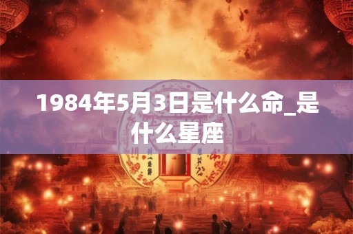 1984年5月3日是什么命_是什么星座