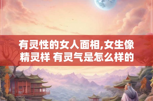 有灵性的女人面相,女生像精灵样 有灵气是怎么样的