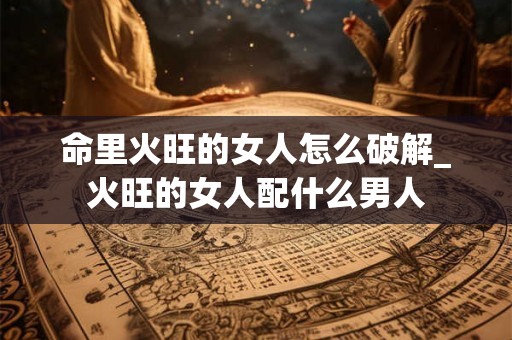 命里火旺的女人怎么破解_火旺的女人配什么男人