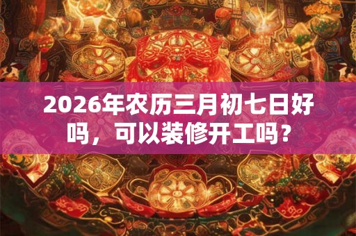 2026年农历三月初七日好吗，可以装修开工吗？