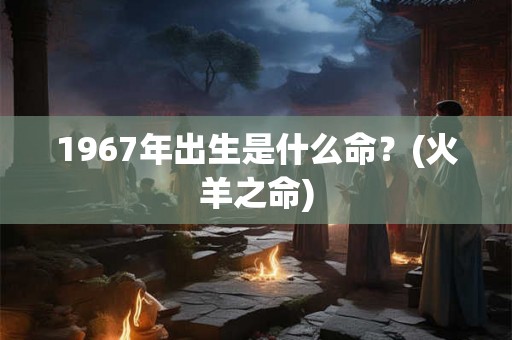 1967年出生是什么命？(火羊之命)