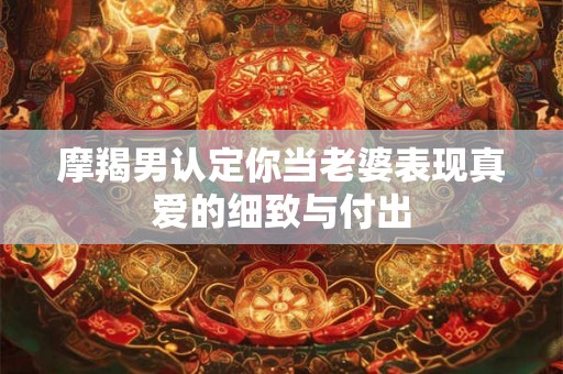 摩羯男认定你当老婆表现真爱的细致与付出
