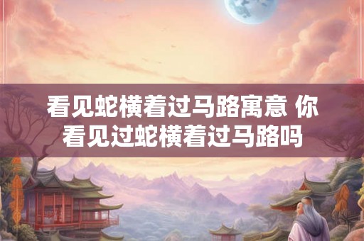 看见蛇横着过马路寓意 你看见过蛇横着过马路吗 看见蛇横着过马路寓意 你看见过蛇横着过马路吗