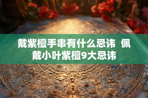 戴紫檀手串有什么忌讳 佩戴小叶紫檀9大忌讳 戴紫檀手串有什么忌讳 佩戴小叶紫檀9大忌讳