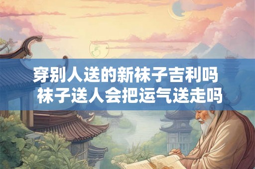 穿别人送的新袜子吉利吗  袜子送人会把运气送走吗