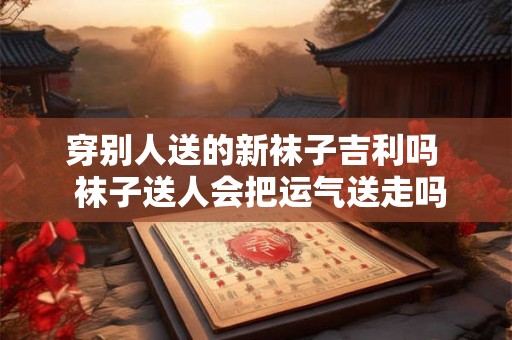穿别人送的新袜子吉利吗  袜子送人会把运气送走吗