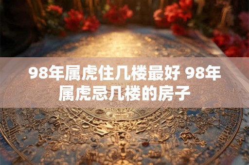 98年属虎住几楼最好 98年属虎忌几楼的房子