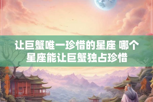 让巨蟹唯一珍惜的星座 哪个星座能让巨蟹独占珍惜