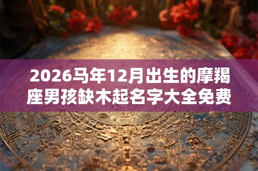 2026马年12月出生的摩羯座男孩缺木起名字大全免费 2026马年12月出生的摩羯座男孩缺木起名字大全免费