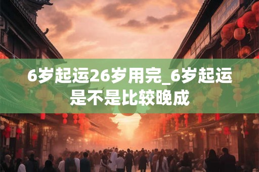 6岁起运26岁用完_6岁起运是不是比较晚成