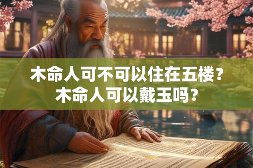 木命人可不可以住在五楼?木命人可以戴玉吗? 木命人可不可以住在五楼?木命人可以戴玉吗?