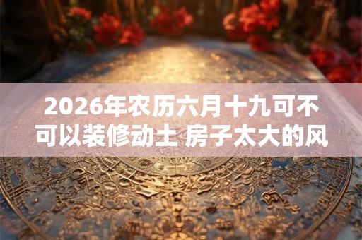 2026年农历六月十九可不可以装修动土 房子太大的风水 2026年农历六月十九可不可以装修动土 房子太大的风水