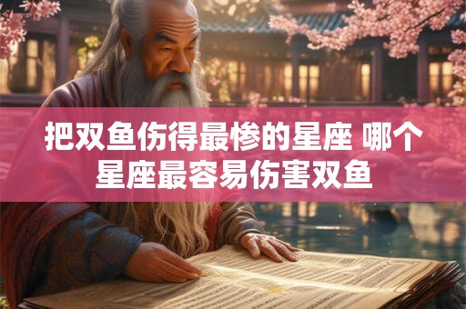把双鱼伤得最惨的星座 哪个星座最容易伤害双鱼