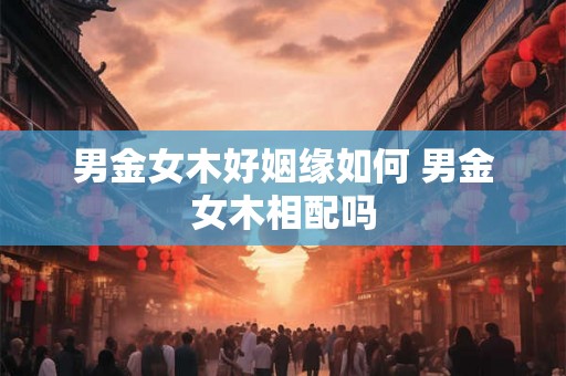 男金女木好姻缘如何 男金女木相配吗