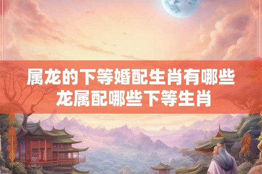 属龙的下等婚配生肖有哪些 龙属配哪些下等生肖