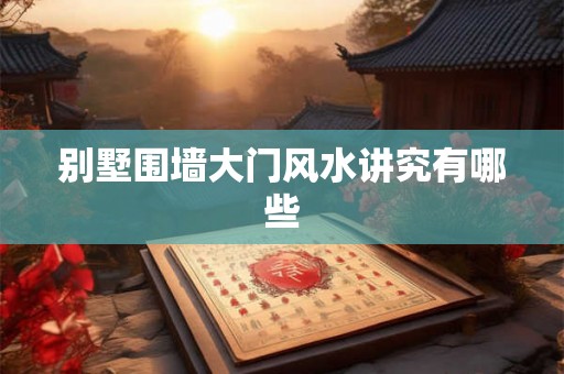 别墅围墙大门风水讲究有哪些 别墅围墙大门风水讲究有哪些