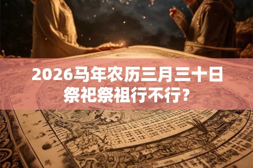 2026马年农历三月三十日祭祀祭祖行不行? 2026马年农历三月三十日祭祀祭祖行不行?
