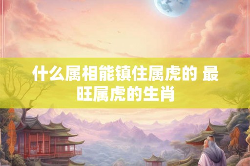 什么属相能镇住属虎的 最旺属虎的生肖
