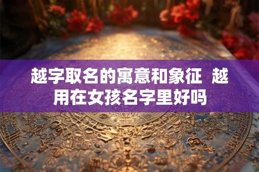 越字取名的寓意和象征  越用在女孩名字里好吗