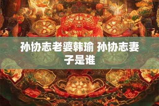 孙协志老婆韩瑜 孙协志妻子是谁 孙协志老婆韩瑜 孙协志妻子是谁