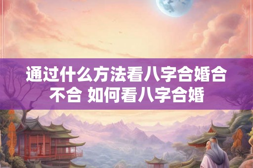 通过什么方法看八字合婚合不合 如何看八字合婚