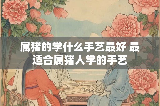 属猪的学什么手艺最好 最适合属猪人学的手艺