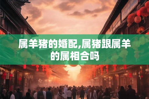 属羊猪的婚配,属猪跟属羊的属相合吗