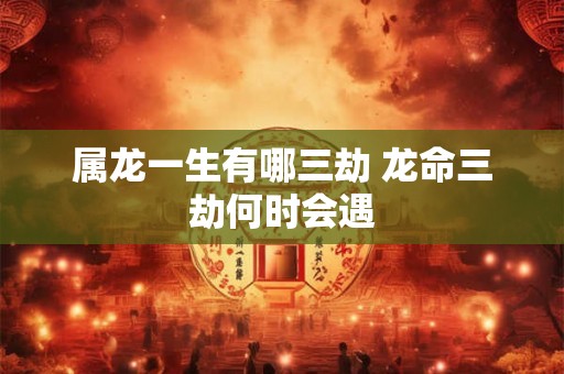 属龙一生有哪三劫 龙命三劫何时会遇 属龙一生有哪三劫 龙命三劫何时会遇