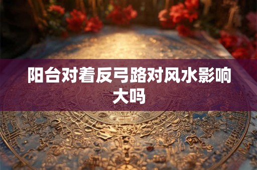 阳台对着反弓路对风水影响大吗