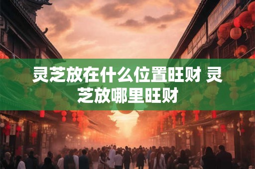 灵芝放在什么位置旺财 灵芝放哪里旺财