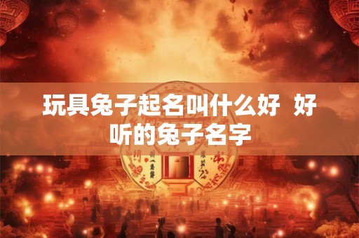 玩具兔子起名叫什么好 好听的兔子名字 玩具兔子起名叫什么好 好听的兔子名字