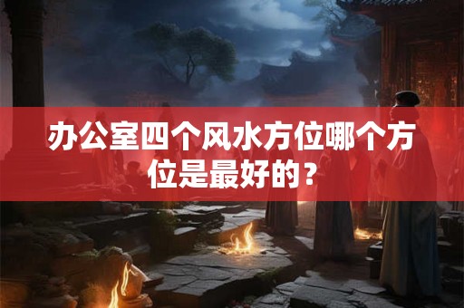办公室四个风水方位哪个方位是最好的? 办公室四个风水方位哪个方位是最好的?