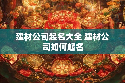 建材公司起名大全 建材公司如何起名 建材公司起名大全 建材公司如何起名