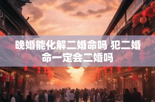 晚婚能化解二婚命吗 犯二婚命一定会二婚吗 晚婚能化解二婚命吗 犯二婚命一定会二婚吗