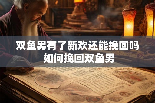 双鱼男有了新欢还能挽回吗 如何挽回双鱼男