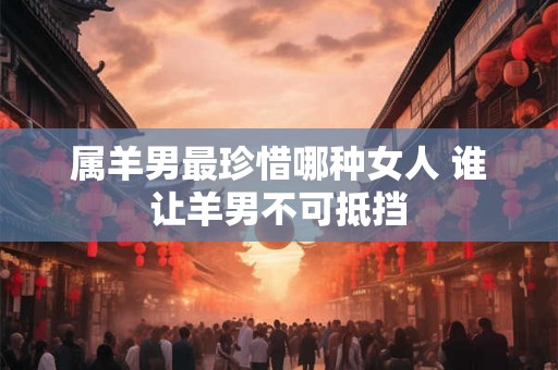 属羊男最珍惜哪种女人 谁让羊男不可抵挡 属羊男最珍惜哪种女人 谁让羊男不可抵挡