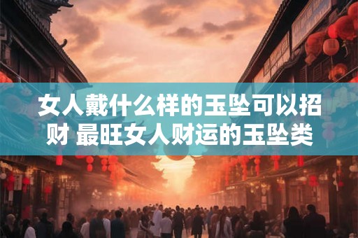 女人戴什么样的玉坠可以招财 最旺女人财运的玉坠类型
