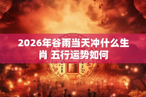 2026年谷雨当天冲什么生肖 五行运势如何