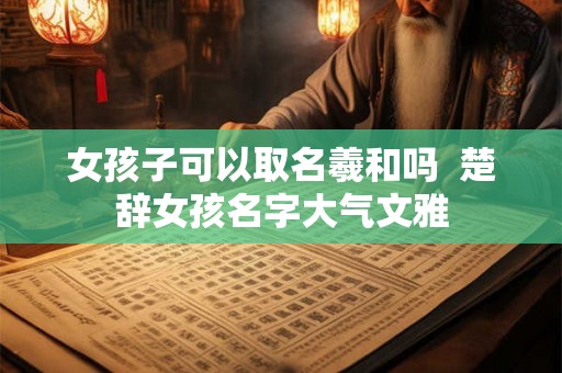 女孩子可以取名羲和吗 楚辞女孩名字大气文雅 女孩子可以取名羲和吗 楚辞女孩名字大气文雅