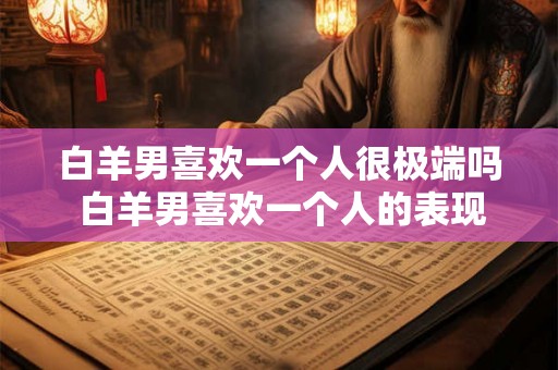 白羊男喜欢一个人很极端吗 白羊男喜欢一个人的表现