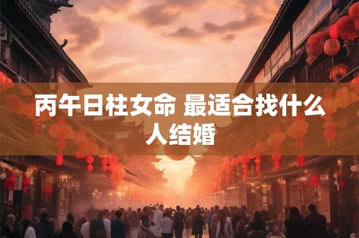丙午日柱女命 最适合找什么人结婚 丙午日柱女命 最适合找什么人结婚