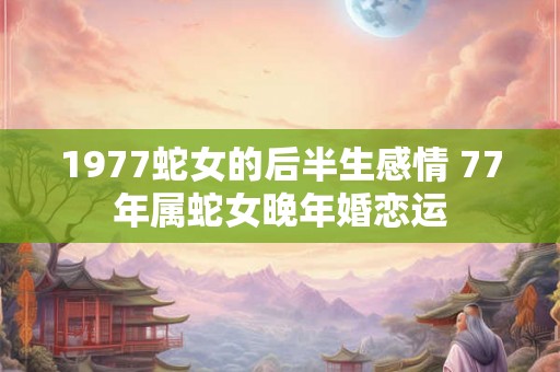 1977蛇女的后半生感情 77年属蛇女晚年婚恋运 1977蛇女的后半生感情 77年属蛇女晚年婚恋运