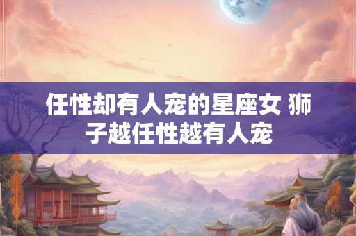 任性却有人宠的星座女 狮子越任性越有人宠