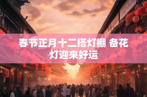 春节正月十二搭灯棚 备花灯迎来好运