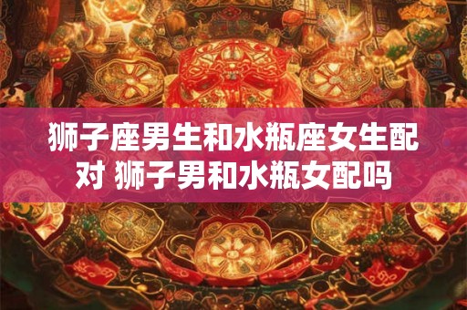狮子座男生和水瓶座女生配对 狮子男和水瓶女配吗