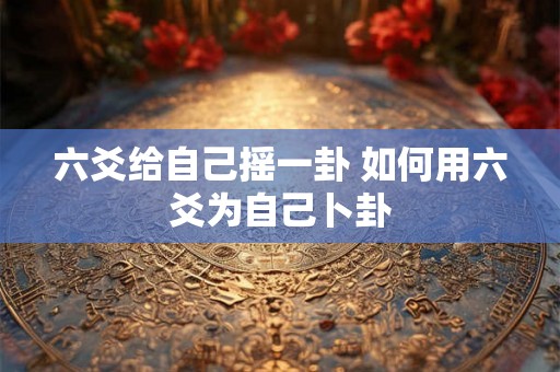 六爻给自己摇一卦 如何用六爻为自己卜卦