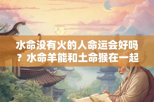 水命没有火的人命运会好吗?水命羊能和土命猴在一起吗? 水命没有火的人命运会好吗?水命羊能和土命猴在一起吗?