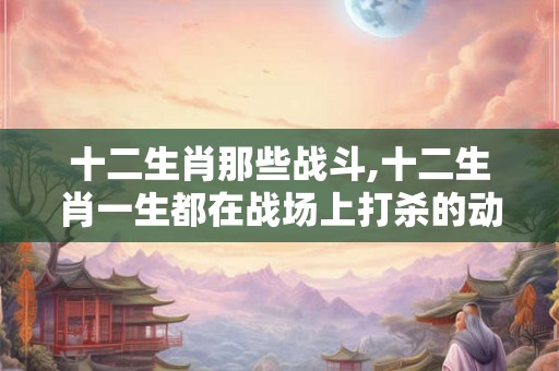 十二生肖那些战斗,十二生肖一生都在战场上打杀的动物